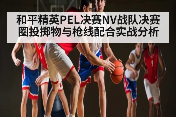 和平精英PEL决赛NV战队决赛圈投掷物与枪线配合实战分析